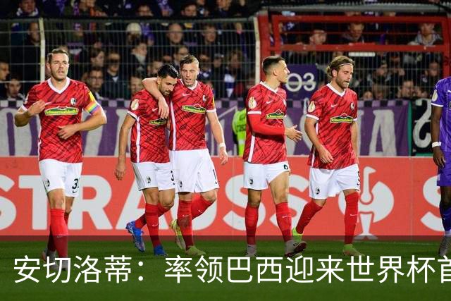 安切洛蒂：率领巴西迎来世界杯首战 既是责任也是荣光
