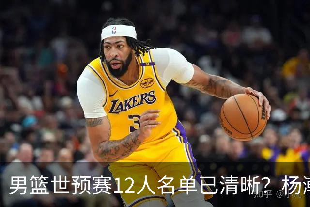 男篮世预赛12人名单已清晰？杨瀚森赵继伟领衔：周琦赵睿全被抛弃
